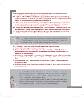 proteção, preservação e recuperação do meio ambiente natural e construído, do patrimônio
XII.
cultural, histórico, artístico, paisagístico e arqueológico;
audiência do Poder Público municipal e da população interessada nos processos de implantação
XIII.
de empreendimentos ou atividades com efeitos potencialmente negativos sobre o meio ambiente
natural ou construído, o conforto ou a segurança da população;
regularização fundiária e urbanização de áreas ocupadas por população de baixa renda mediante
XIV.
o estabelecimento de normas especiais de urbanização, uso e ocupação do solo e edificação,
consideradas a situação socioeconômica da população e as normas ambientais;
simplificação da legislação de parcelamento, uso e ocupação do solo e das normas edilícias, com
XV.
vistas a permitir a redução dos custos e o aumento da oferta dos lotes e unidades habitacionais;
XVI. isonomia de condições para os agentes públicos e privados na promoção de empreendimentos e
atividades relativos ao processo de urbanização, atendido o interesse social.
O 2º artigo do Estatuto da Cidade define as diretrizes que devem ser seguidas pelo
Município ao elaborar sua política urbana, todas elas voltadas para garantir cidades justas,
em que todos, pobres e ricos, desfrutem dos benefícios da urbanização.
Art. 3º Compete à União, entre outras atribuições de interesse da política urbana:
legislar sobre normas gerais de direito urbanístico;
I.
legislar sobre normas para a cooperação entre a União, os Estados, o Distrito Federal e os
II.
Municípios em relação à política urbana, tendo em vista o equilíbrio do desenvolvimento e do
bem-estar em âmbito nacional;
promover, por iniciativa própria e em conjunto com os Estados, o Distrito Federal e os Municípios,
III.
programas de construção de moradias e a melhoria das condições habitacionais e de saneamento
básico;
instituir diretrizes para o desenvolvimento urbano, inclusive habitação, saneamento básico e
IV.
transportes urbanos;
elaborar e executar planos nacionais e regionais de ordenação do território e de desenvolvimento
V.
econômico e social.
A República Federativa do Brasil é formada por quatro entes federados, que não mantêm
relação de subordinação entre si. Os Municípios, ente local, mais próximo do cidadão; os
Estados, que congregam vários municípios; o Distrito Federal, sede administrativa do País; e a
União, que congrega os estados e o distrito federal.
Cada um destes entes elabora suas próprias leis, executa suas políticas públicas, institui
e arrecada tributos, seguindo a distribuição de competências feita pela Constituição Federal.
Para alguns temas e políticas, a Constituição obriga a cooperação entre eles.
93
PULICCOMPLETA FINALport.indd 93 3/11/10 12:48:44 PM
 