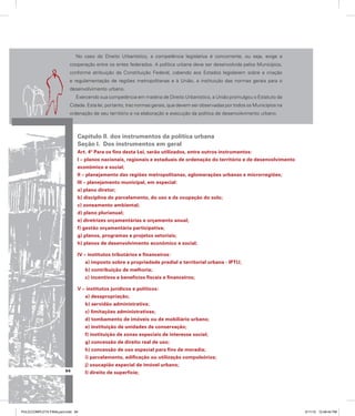 No caso do Direito Urbanístico, a competência legislativa é concorrente, ou seja, exige a
cooperação entre os entes federados. A política urbana deve ser desenvolvida pelos Municípios,
conforme atribuição da Constituição Federal, cabendo aos Estados legislarem sobre a criação
e regulamentação de regiões metropolitanas e à União, a instituição das normas gerais para o
desenvolvimento urbano.
Exercendo sua competência em matéria de Direito Urbanístico, a União promulgou o Estatuto da
Cidade. Esta lei, portanto, traz normas gerais, que devem ser observadas por todos os Municípios na
ordenação de seu território e na elaboração e execução da política de desenvolvimento urbano.
Capítulo II. dos instrumentos da política urbana
Seção I. Dos instrumentos em geral
Art. 4º Para os fins desta Lei, serão utilizados, entre outros instrumentos:
I – planos nacionais, regionais e estaduais de ordenação do território e de desenvolvimento
econômico e social;
II – planejamento das regiões metropolitanas, aglomerações urbanas e microrregiões;
III – planejamento municipal, em especial:
a) plano diretor;
b) disciplina do parcelamento, do uso e da ocupação do solo;
c) zoneamento ambiental;
d) plano plurianual;
e) diretrizes orçamentárias e orçamento anual;
f) gestão orçamentária participativa;
g) planos, programas e projetos setoriais;
h) planos de desenvolvimento econômico e social;
IV – institutos tributários e financeiros:
a) imposto sobre a propriedade predial e territorial urbana - IPTU;
b) contribuição de melhoria;
c) incentivos e benefícios fiscais e financeiros;
V – institutos jurídicos e políticos:
a) desapropriação;
b) servidão administrativa;
c) limitações administrativas;
d) tombamento de imóveis ou de mobiliário urbano;
e) instituição de unidades de conservação;
f) instituição de zonas especiais de interesse social;
g) concessão de direito real de uso;
h) concessão de uso especial para fins de moradia;
i) parcelamento, edificação ou utilização compulsórios;
j) usucapião especial de imóvel urbano;
l) direito de superfície;
94
PULICCOMPLETA FINALport.indd 94 3/11/10 12:48:44 PM
 