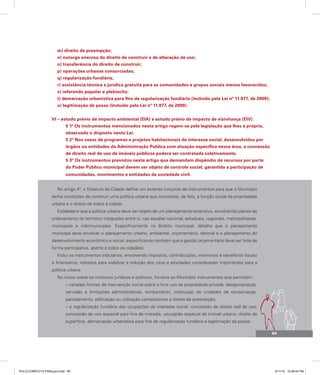 m) direito de preempção;
n) outorga onerosa do direito de construir e de alteração de uso;
o) transferência do direito de construir;
p) operações urbanas consorciadas;
q) regularização fundiária;
r) assistência técnica e jurídica gratuita para as comunidades e grupos sociais menos favorecidos;
s) referendo popular e plebiscito;
t) demarcação urbanística para fins de regularização fundiária (Incluído pela Lei nº 11.977, de 2009);
u) legitimação de posse (Incluído pela Lei nº 11.977, de 2009).
VI – estudo prévio de impacto ambiental (EIA) e estudo prévio de impacto de vizinhança (EIV).
§ 1º Os instrumentos mencionados neste artigo regem-se pela legislação que lhes é própria,
observado o disposto nesta Lei.
§ 2º Nos casos de programas e projetos habitacionais de interesse social, desenvolvidos por
órgãos ou entidades da Administração Pública com atuação específica nessa área, a concessão
de direito real de uso de imóveis públicos poderá ser contratada coletivamente.
§ 3º Os instrumentos previstos neste artigo que demandam dispêndio de recursos por parte
do Poder Público municipal devem ser objeto de controle social, garantida a participação de
comunidades, movimentos e entidades da sociedade civil.
No artigo 4º, o Estatuto da Cidade define um extenso conjunto de instrumentos para que o Município
tenha condições de construir uma política urbana que concretize, de fato, a função social da propriedade
urbana e o direito de todos à cidade.
Estabelece que a política urbana deve ser objeto de um planejamento extensivo, envolvendo planos de
ordenamento do território integrados entre si, nas escalas nacional, estaduais, regionais, metropolitanas,
municipais e intermunicipais. Especificamente no âmbito municipal, detalha que o planejamento
municipal deve envolver o planejamento urbano, ambiental, orçamentário, setorial e o planejamento do
desenvolvimento econômico e social, especificando também que a gestão orçamentária deve ser feita de
forma participativa, aberta a todos os cidadãos.
Inclui os instrumentos tributários, envolvendo impostos, contribuições, incentivos e benefícios fiscais
e financeiros, voltados para viabilizar a indução dos usos e atividades consideradas importantes para a
política urbana.
No inciso sobre os institutos jurídicos e políticos, fornece ao Município instrumentos que permitem:
– variadas formas de intervenção social sobre o livre uso da propriedade privada: desapropriação,
servidão e limitações administrativas, tombamento, instituição de unidades de conservação,
parcelamento, edificação ou utilização compulsórios e direito de preempção;
– a regularização fundiária das ocupações de interesse social: concessão de direito real de uso,
concessão de uso especial para fins de moradia, usucapião especial de imóvel urbano, direito de
superfície, demarcação urbanística para fins de regularização fundiária e legitimação da posse;
95
PULICCOMPLETA FINALport.indd 95 3/11/10 12:48:44 PM
 