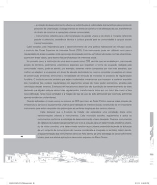 – a indução do desenvolvimento urbano e a redistribuição à coletividade dos benefícios decorrentes do
processo de urbanização: outorga onerosa do direito de construir e de alteração de uso, transferência
do direito de construir e operações urbanas consorciadas;
– instrumentos voltados para a democratização da gestão urbana e do direito à moradia: referendo
popular e plebiscito, assistência técnica e jurídica gratuita para as comunidades e grupos sociais
menos favorecidos.
Cabe ressaltar, pela importância para o desenvolvimento de uma política habitacional de inclusão social,
o instituto das Zonas Especiais de Interesse Social (ZEIS). Este instrumento pode ser utilizado tanto para a
regularização de áreas ocupadas, onde o processo de ocupação ocorreu sem observância das normas urbanísticas,
quanto em áreas vazias, para destiná-las para habitação de interesse social.
No primeiro caso, a instituição de uma área ocupada como ZEIS permite que se estabeleçam, para aquela
porção do território, parâmetros urbanísticos especiais que respeitam a forma de ocupação realizada pela
comunidade. Assim, pode-se admitir, por exemplo, sistemas viários compostos por vias mais estreitas, que
melhor se adaptem a ocupações em áreas de elevada declividade ou mesmo consolidar ocupações em áreas
de preservação ambiental, diminuindo a necessidade de remoção de moradias no processo de regularização
fundiária. O instituto permite também que sejam implantados mecanismos que impeçam a posterior expulsão
dos moradores dos núcleos regularizados por segmentos sociais de maior poder econômico, atraídos pela
valorização desses terrenos. Exemplos de mecanismos deste tipo são a proibição de remembramento de lotes
(evitando que alguém adquira vários lotes regularizados, transforme-os todos em um único lote maior e faça
nova edificação nesta nova condição) e a fixação do tipo de uso do solo admissível (por exemplo, admitindo
apenas residências unifamiliares).
Quando aplicadas a imóveis vazios ou ociosos, as ZEIS permitem ao Poder Público reservar áreas dotadas de
infraestrutura, serviços e equipamentos urbanos para habitação de interesse social, constituindo-se em importante
instrumento para evitar a expulsão dos pobres para as periferias longínquas dos centros urbanos.
Cabe destacar que o Estatuto da Cidade não estabelece uma correlação direta entre
transformações urbanas e instrumentos. Cada município escolhe, regulamenta e aplica os
instrumentos conforme a estratégia de desenvolvimento urbano desejada. Diversos instrumentos
do Estatuto da Cidade não apresentam por si só a solução para um determinado problema urbano,
ou de modo contrário, uma determinada transformação urbana pretendida depende da aplicação
de um conjunto de instrumentos de maneira coordenada e integrada no território. Assim sendo,
a regulamentação dos instrumentos deve ser feita dentro de uma estratégia de desenvolvimento
urbano para sua efetiva aplicação e deve estar expressa no Plano Diretor.
96
PULICCOMPLETA FINALport.indd 96 3/11/10 12:49:03 PM
 