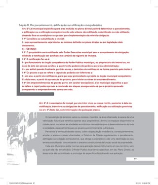 Seção II. Do parcelamento, edificação ou utilização compulsórios
Art. 5º Lei municipal específica para área incluída no plano diretor poderá determinar o parcelamento,
a edificação ou a utilização compulsórios do solo urbano não edificado, subutilizado ou não utilizado,
devendo fixar as condições e os prazos para implementação da referida obrigação.
§ 1º Considera-se subutilizado o imóvel:
I – cujo aproveitamento seja inferior ao mínimo definido no plano diretor ou em legislação dele
decorrente;
II – (VETADO)
§ 2º O proprietário será notificado pelo Poder Executivo municipal para o cumprimento da obrigação,
devendo a notificação ser averbada no cartório de registro de imóveis.
§ 3º A notificação far-se-á:
I – por funcionário do órgão competente do Poder Público municipal, ao proprietário do imóvel ou, no
caso de este ser pessoa jurídica, a quem tenha poderes de gerência geral ou administração;
II – por edital quando frustrada, por três vezes, a tentativa de notificação na forma prevista pelo inciso I.
§ 4º Os prazos a que se refere o caput não poderão ser inferiores a:
I - um ano, a partir da notificação, para que seja protocolado o projeto no órgão municipal competente;
II - dois anos, a partir da aprovação do projeto, para iniciar as obras do empreendimento.
§ 5º Em empreendimentos de grande porte, em caráter excepcional, a lei municipal específica a que
se refere o caput poderá prever a conclusão em etapas, assegurando-se que o projeto aprovado
compreenda o empreendimento como um todo.
Art. 6º A transmissão do imóvel, por ato inter vivos ou causa mortis, posterior à data da
notificação, transfere as obrigações de parcelamento, edificação ou utilização previstas
no art. 5º desta Lei, sem interrupção de quaisquer prazos.
A manutenção de terrenos vazios ou ociosos, inseridos na área urbanizada, à espera de uma
valorização futura que beneficia apenas seus proprietários, diminui os espaços disponíveis na
cidade para a moradia e as atividades econômicas necessárias para o desenvolvimento de toda
a sociedade, especialmente para os grupos economicamente vulneráveis.
Para evitar a formação desses vazios, coibir a especulação imobiliária e, consequentemente,
ampliar o acesso a áreas urbanizadas, o Estatuto da Cidade regulamentou o parcelamento,
edificação ou utilização compulsórios, que obriga o proprietário a dar uma destinação ao seu
terreno subutilizado, concretizando o preceito constitucional da função social da propriedade.
Cabe aos Municípios editar normas para aplicação desse instrumento em seu território, sem
as quais ele não tem eficácia. O Poder Público local deve especificar, em seu Plano Diretor, as
áreas onde ele será utilizado e promulgar lei específica disciplinando sua aplicação.
97
PULICCOMPLETA FINALport.indd 97 3/11/10 12:49:45 PM
 