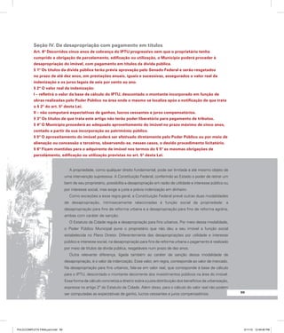 99
99
Seção IV. Da desapropriação com pagamento em títulos
Art. 8º Decorridos cinco anos de cobrança do IPTU progressivo sem que o proprietário tenha
cumprido a obrigação de parcelamento, edificação ou utilização, o Município poderá proceder à
desapropriação do imóvel, com pagamento em títulos da dívida pública.
§ 1º Os títulos da dívida pública terão prévia aprovação pelo Senado Federal e serão resgatados
no prazo de até dez anos, em prestações anuais, iguais e sucessivas, assegurados o valor real da
indenização e os juros legais de seis por cento ao ano.
§ 2º O valor real da indenização:
I – refletirá o valor da base de cálculo do IPTU, descontado o montante incorporado em função de
obras realizadas pelo Poder Público na área onde o mesmo se localiza após a notificação de que trata
o § 2º do art. 5º desta Lei;
II – não computará expectativas de ganhos, lucros cessantes e juros compensatórios.
§ 3º Os títulos de que trata este artigo não terão poder liberatório para pagamento de tributos.
§ 4º O Município procederá ao adequado aproveitamento do imóvel no prazo máximo de cinco anos,
contado a partir da sua incorporação ao patrimônio público.
§ 5º O aproveitamento do imóvel poderá ser efetivado diretamente pelo Poder Público ou por meio de
alienação ou concessão a terceiros, observando-se, nesses casos, o devido procedimento licitatório.
§ 6º Ficam mantidas para o adquirente de imóvel nos termos do § 5º as mesmas obrigações de
parcelamento, edificação ou utilização previstas no art. 5º desta Lei.
A propriedade, como qualquer direito fundamental, pode ser limitada e até mesmo objeto de
uma intervenção supressiva. A Constituição Federal, conferindo ao Estado o poder de retirar um
bem de seu proprietário, possibilita a desapropriação em razão de utilidade e interesse público ou
por interesse social, mas exige a justa e prévia indenização em dinheiro.
Como exceções a essa regra geral, a Constituição Federal prevê outras duas modalidades
de desapropriação, intrinsecamente relacionadas à função social da propriedade: a
desapropriação para fins de reforma urbana e a desapropriação para fins de reforma agrária,
ambas com caráter de sanção.
O Estatuto da Cidade regula a desapropriação para fins urbanos. Por meio dessa modalidade,
o Poder Público Municipal pune o proprietário que não deu a seu imóvel a função social
estabelecida no Plano Diretor. Diferentemente das desapropriações por utilidade e interesse
público e interesse social, na desapropriação para fins de reforma urbana o pagamento é realizado
por meio de títulos da dívida pública, resgatáveis num prazo de dez anos.
Outra relevante diferença, ligada também ao caráter de sanção dessa modalidade de
desapropriação, é o valor da indenização. Esse valor, em regra, corresponde ao valor de mercado.
Na desapropriação para fins urbanos, fala-se em valor real, que corresponde à base de cálculo
para o IPTU, descontado o montante decorrente dos investimentos públicos na área do imóvel.
Essa forma de cálculo concretiza a diretriz sobre a justa distribuição dos benefícios da urbanização,
expressa no artigo 2º do Estatuto da Cidade. Além disso, para o cálculo do valor real não podem
ser computadas as expectativas de ganho, lucros cessantes e juros compensatórios.
PULICCOMPLETA FINALport.indd 99 3/11/10 12:49:46 PM
 