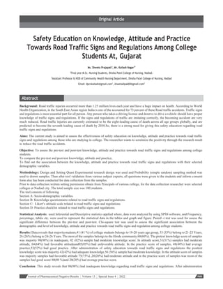 Journal of Pharmaceutical Negative Results ¦ Volume 13 ¦ Special Issue 4 ¦ 2022 948
Safety Education on Knowledge, Attitude and Practice
Towards Road Traffic Signs and Regulations Among College
Students At, Gujarat
Ms. Shweta Prajapati1
, Mr. Kailash Nagar2*
1
Final year M.Sc. Nursing Students, Dinsha Patel College of Nursing, Nadiad.
2
Assistant Professor & HOD of Community Health Nursing Department, Dinsha Patel College of Nursing, Nadiad
Email: dpcnkailash@gmail.com1
, shwetadipak69@gmail.com2
Background: Road traffic injuries occurred more than 1.25 million lives each year and have a huge impact on health. According to World
Health Organization, in the South East Asian region India is one of the accounted for 73 percent of these Road traffic accidents. Traffic signs
and regulations is most essential part for all person. Any person who takes a driving license and deserve to drive a vehicle should have proper
knowledge of traffic signs and regulations. If the signs and regulations of traffic are imitating correctly, the becoming accident are very
much reduced. Road traffic injuries are currently estimated to be the eight-leading cause of death across all age groups globally, and are
predicted to become the seventh leading cause of death by 2030.So, there is a strong need for giving this safety education regarding road
traffic signs and regulations.
Aims: The current study is aimed to assess the effectiveness of safety education on knowledge, attitude and practice towards road traffic
signs and regulations among those who are studying in college. The researcher wants to scrutinize the positivity through the research result
to reduce the road traffic accidents.
Objective: To assess the pre-test and post-test knowledge, attitude and practice towards road traffic signs and regulations among college
students.
To compare the pre-test and post-test knowledge, attitude and practice.
To find out the association between the knowledge, attitude and practice towards road traffic signs and regulations with their selected
demographic variables.
Methodology: Design and Setting Quasi Experimental research design was used and Probability (simple random) sampling method was
used to drawn samples. Then after tool validation from various subject experts, all questions were given to the students and inform consent
form also has been conducted for data collection from the samples.
Prior to data collection written setting permission obtain from Principals of various college, for the data collection researcher were selected
colleges at Nadiad city. The total sample size was 100 students.
The tool consists of following
Section A: Socio-demographic variables.
Section B: Knowledge questionnaire related to road traffic signs and regulations.
Section C: Likert’s attitude scale related to road traffic signs and regulations
Section D: Practice checklist related to road traffic signs and regulations.
Statistical Analysis: used Inferential and Descriptive statistics applied where, data were analyzed by using SPSS software, and Frequency,
percentage, tables etc. were used to represent the statistical data in the tables and graph and figure. Paired -t test was used for assess the
significant difference between the pre-test and post-test. Chi-square test was used to assess the significant association between the
demographic and level of knowledge, attitude and practice towards road traffic signs and regulation among college students.
Results: Data reveals that majoritystudents,41 (41 %) of college students belongs to 18-20 years age group, 33 (33%) belong to 21-23 Years,
26 (26%) belong to 24-26 Years. The most of the samples belongs to the Hindu community 60(60%). The pretest knowledge score of samples
was majority 98(98%) in inadequate, 02 (02%) sample had moderate knowledge score. In attitude score,31(31%) samples had moderate
attitude, 64(64%) had favorable attitudeand05(05%) had unfavorable attitude. In the practice score of samples, 48(48%) had average
practice,52(52%) had good practice. After administration of safety education towards road traffic signs and regulations the posttest
knowledge score was majority 42(42%) had adequate knowledge,56 (56%) sample had moderate knowledge. In the attitude score of samples
was majority samples had favorable attitude 75(75%) ,20(20%) had moderate attitude and in the practice score of samples was most of the
samples had good score 80(80 %)and 20(20%) had average practice score.
Conclusion: This study reveals that 98(98%) had inadequate knowledge regarding road traffic signs and regulations. After administration
 