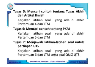 Tugas 5: Mencari contoh tentang Tugas Akhir
dan Artikel Ilmiah
Kerjakan latihan soal yang ada di akhir
Pertemuan 4 dan LTM
Tugas 6: Mencari contoh tentang PKM
Kerjakan latihan soal yang ada di akhir
Pertemuan 5 dan LTM
Tugas 7: Menjawab latihan-latihan soal untuk
persiapan UTS
Kerjakan latihan soal yang ada di akhir
Pertemuan 6 dan LTM serta soal QUIZ UTS
10
 