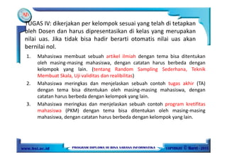 TUGAS IV: dikerjakan per kelompok sesuai yang telah di tetapkan
oleh Dosen dan harus dipresentasikan di kelas yang merupakan
nilai uas. Jika tidak bisa hadir berarti otomatis nilai uas akan
bernilai nol.
1. Mahasiswa membuat sebuah artikel ilmiah dengan tema bisa ditentukan
oleh masing-masing mahasiswa, dengan catatan harus berbeda dengan
kelompok yang lain. (tentang Random Sampling Sederhana, Teknik
Membuat Skala, Uji validitas dan realibilitas)
2. Mahasiswa meringkas dan menjelaskan sebuah contoh tugas akhir (TA)
dengan tema bisa ditentukan oleh masing-masing mahasiswa, dengan
catatan harus berbeda dengan kelompok yang lain.
3. Mahasiswa meringkas dan menjelaskan sebuah contoh program kretifitas
mahasiswa (PKM) dengan tema bisa ditentukan oleh masing-masing
mahasiswa, dengan catatan harus berbeda dengan kelompok yang lain.
11
 