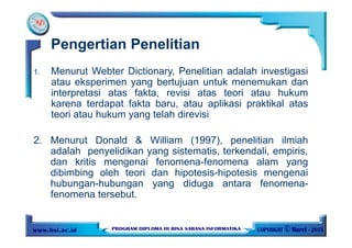Pengertian Penelitian
1. Menurut Webter Dictionary, Penelitian adalah investigasi
atau eksperimen yang bertujuan untuk menemukan dan
interpretasi atas fakta, revisi atas teori atau hukum
karena terdapat fakta baru, atau aplikasi praktikal atas
teori atau hukum yang telah direvisi
2. Menurut Donald & William (1997), penelitian ilmiah
adalah penyelidikan yang sistematis, terkendali, empiris,
dan kritis mengenai fenomena-fenomena alam yang
dibimbing oleh teori dan hipotesis-hipotesis mengenai
hubungan-hubungan yang diduga antara fenomena-
fenomena tersebut.
 
