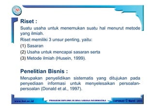 Riset :
Suatu usaha untuk menemukan suatu hal menurut metode
yang ilmiah.
Riset memiliki 3 unsur penting, yaitu:
(1) Sasaran
(2) Usaha untuk mencapai sasaran serta
(3) Metode ilmiah (Husein, 1999).
Penelitian Bisnis :
Merupakan penyelidikan sistematis yang ditujukan pada
penyediaan informasi untuk menyelesaikan persoalan-
persoalan (Donald et al., 1997).
 