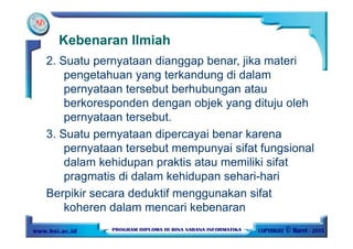 Kebenaran Ilmiah
2. Suatu pernyataan dianggap benar, jika materi
pengetahuan yang terkandung di dalam
pernyataan tersebut berhubungan atau
berkoresponden dengan objek yang dituju oleh
pernyataan tersebut.
3. Suatu pernyataan dipercayai benar karena
pernyataan tersebut mempunyai sifat fungsional
dalam kehidupan praktis atau memiliki sifat
pragmatis di dalam kehidupan sehari-hari
Berpikir secara deduktif menggunakan sifat
koheren dalam mencari kebenaran
 