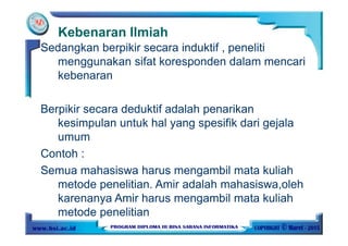 Kebenaran Ilmiah
Sedangkan berpikir secara induktif , peneliti
menggunakan sifat koresponden dalam mencari
kebenaran
Berpikir secara deduktif adalah penarikan
kesimpulan untuk hal yang spesifik dari gejala
umum
Contoh :
Semua mahasiswa harus mengambil mata kuliah
metode penelitian. Amir adalah mahasiswa,oleh
karenanya Amir harus mengambil mata kuliah
metode penelitian
 