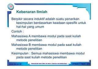 Kebenaran Ilmiah
Berpikir secara induktif adalah suatu penarikan
kesimpulan berdasarkan keadaan spesifik untuk
hal-hal yang umum
Contoh :
Mahasiswa A membawa modul pada saat kuliah
metode penelitian
Mahasiswa B membawa modul pada saat kuliah
metode penelitian
Kesimpulan : Semua mahasiswa membawa modul
pada saat kuliah metode penelitian
 