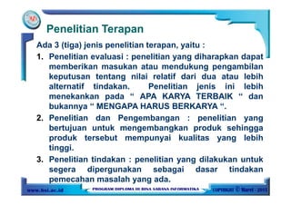 Penelitian Terapan
Ada 3 (tiga) jenis penelitian terapan, yaitu :
1. Penelitian evaluasi : penelitian yang diharapkan dapat
memberikan masukan atau mendukung pengambilan
keputusan tentang nilai relatif dari dua atau lebih
alternatif tindakan. Penelitian jenis ini lebih
menekankan pada “ APA KARYA TERBAIK “ dan
bukannya “ MENGAPA HARUS BERKARYA “.
2. Penelitian dan Pengembangan : penelitian yang
bertujuan untuk mengembangkan produk sehingga
produk tersebut mempunyai kualitas yang lebih
tinggi.
3. Penelitian tindakan : penelitian yang dilakukan untuk
segera dipergunakan sebagai dasar tindakan
pemecahan masalah yang ada.
 