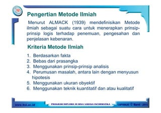 Pengertian Metode Ilmiah
Menurut ALMACK (1939) mendefinisikan Metode
ilmiah sebagai suatu cara untuk menerapkan prinsip-
prinsip logis terhadap penemuan, pengesahan dan
penjelasan kebenaran.
Kriteria Metode Ilmiah
1. Berdasarkan fakta
2. Bebas dari prasangka
3. Menggunakan prinsip-prinsip analisis
4. Perumusan masalah, antara lain dengan menyusun
hipotesis
5. Menggunakan ukuran obyektif
6. Menggunakan teknik kuantitatif dan atau kualitatif
 