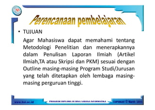 • TUJUAN
Agar Mahasiswa dapat memahami tentang
Metodologi Penelitian dan menerapkannya
dalam Penulisan Laporan Ilmiah (Artikel
Ilmiah,TA atau Skripsi dan PKM) sesuai dengan
Outline masing-masing Program Studi/Jurusan
yang telah ditetapkan oleh lembaga masing-
masing perguruan tinggi.
3
 