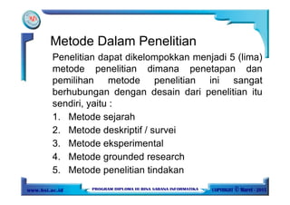 Metode Dalam Penelitian
Penelitian dapat dikelompokkan menjadi 5 (lima)
metode penelitian dimana penetapan dan
pemilihan metode penelitian ini sangat
berhubungan dengan desain dari penelitian itu
sendiri, yaitu :
1. Metode sejarah
2. Metode deskriptif / survei
3. Metode eksperimental
4. Metode grounded research
5. Metode penelitian tindakan
 