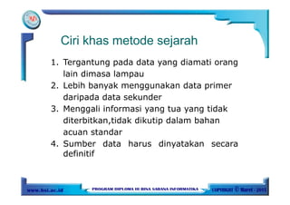 Ciri khas metode sejarah
1. Tergantung pada data yang diamati orang
lain dimasa lampau
2. Lebih banyak menggunakan data primer
daripada data sekunder
3. Menggali informasi yang tua yang tidak
diterbitkan,tidak dikutip dalam bahan
acuan standar
4. Sumber data harus dinyatakan secara
definitif
 
