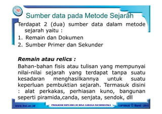 Sumber data pada Metode Sejarah
Terdapat 2 (dua) sumber data dalam metode
sejarah yaitu :
1. Remain dan Dokumen
2. Sumber Primer dan Sekunder
Remain atau relics :
Bahan-bahan fisis atau tulisan yang mempunyai
nilai-nilai sejarah yang terdapat tanpa suatu
kesadaran menghasilkannya untuk suatu
keperluan pembuktian sejarah. Termasuk disini
: alat perkakas, perhiasan kuno, bangunan
seperti piramida,canda, senjata, sendok, dll
 