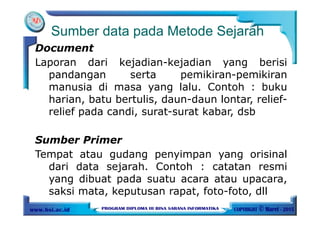 Sumber data pada Metode Sejarah
Document
Laporan dari kejadian-kejadian yang berisi
pandangan serta pemikiran-pemikiran
manusia di masa yang lalu. Contoh : buku
harian, batu bertulis, daun-daun lontar, relief-
relief pada candi, surat-surat kabar, dsb
Sumber Primer
Tempat atau gudang penyimpan yang orisinal
dari data sejarah. Contoh : catatan resmi
yang dibuat pada suatu acara atau upacara,
saksi mata, keputusan rapat, foto-foto, dll
 