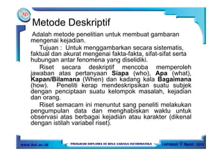 Metode Deskriptif
Adalah metode penelitian untuk membuat gambaran
mengenai kejadian.
Tujuan : Untuk menggambarkan secara sistematis,
faktual dan akurat mengenai fakta-fakta, sifat-sifat serta
hubungan antar fenomena yang diselidiki.
Riset secara deskriptif mencoba memperoleh
jawaban atas pertanyaan Siapa (who), Apa (what),
Kapan/Bilamana (When) dan kadang kala Bagaimana
(how). Peneliti kerap mendeskripsikan suatu subjek
dengan penciptaan suatu kelompok masalah, kejadian
dan orang.
Riset semacam ini menuntut sang peneliti melakukan
pengumpulan data dan menghabiskan waktu untuk
observasi atas berbagai kejadian atau karakter (dikenal
dengan istilah variabel riset).
 