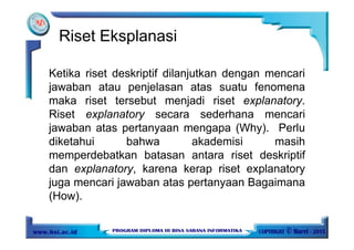 Riset Eksplanasi
Ketika riset deskriptif dilanjutkan dengan mencari
jawaban atau penjelasan atas suatu fenomena
maka riset tersebut menjadi riset explanatory.
Riset explanatory secara sederhana mencari
jawaban atas pertanyaan mengapa (Why). Perlu
diketahui bahwa akademisi masih
memperdebatkan batasan antara riset deskriptif
dan explanatory, karena kerap riset explanatory
juga mencari jawaban atas pertanyaan Bagaimana
(How).
 
