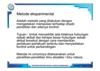 Adalah metode yang dilakukan dengan
mengadakan manipulasi terhadap obyek
penelitian dan adanya kontrol.
Tujuan : Untuk menyelidiki ada tidaknya hubungan
sebab akibat dan berapa besar hubungan sebab
akibat tersebut dengan cara memberikan
perlakuan-perlakuan tertentu dan menyediakan
kontrol untuk perbandingan.
Metode ini umumnya dilaksanakan untuk
penelitian-penelitian ilmu eksakta / ilmu natura.
Metode eksperimental
 