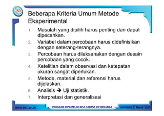 1. Masalah yang dipilih harus penting dan dapat
dipecahkan.
2. Variabel dalam percobaan harus didefinisikan
dengan seterang-terangnya.
3. Percobaan harus dilaksanakan dengan desain
percobaan yang cocok.
4. Ketelitian dalam observasi dan ketepatan
ukuran sangat diperlukan.
5. Metode, material dan referensi harus
dijelaskan.
6. Analisis Uji statistik.
7. Interpretasi dan generalisasi
Beberapa Kriteria Umum Metode
Eksperimental
 