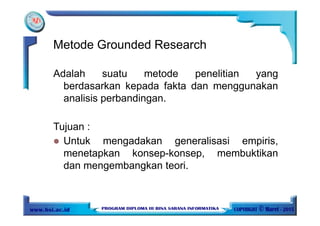 Adalah suatu metode penelitian yang
berdasarkan kepada fakta dan menggunakan
analisis perbandingan.
Tujuan :
Untuk mengadakan generalisasi empiris,
menetapkan konsep-konsep, membuktikan
dan mengembangkan teori.
Metode Grounded Research
 