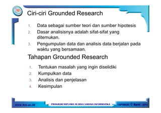 1. Data sebagai sumber teori dan sumber hipotesis
2. Dasar analisisnya adalah sifat-sifat yang
ditemukan.
3. Pengumpulan data dan analisis data berjalan pada
waktu yang bersamaan.
Ciri-ciri Grounded Research
Tahapan Grounded Research
1. Tentukan masalah yang ingin diselidiki
2. Kumpulkan data
3. Analisis dan penjelasan
4. Kesimpulan
 