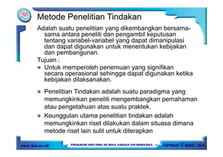 Adalah suatu penelitian yang dikembangkan bersama-
sama antara peneliti dan pengambil keputusan
tentang variabel-variabel yang dapat dimanipulasi
dan dapat digunakan untuk menentukan kebijakan
dan pembangunan.
Tujuan :
Untuk memperoleh penemuan yang signifikan
secara operasional sehingga dapat digunakan ketika
kebijakan dilaksanakan.
Metode Penelitian Tindakan
Penelitian Tindakan adalah suatu paradigma yang
memungkinkan peneliti mengembangkan pemahaman
atau pengetahuan atas suatu praktek.
Keunggulan utama penelitian tindakan adalah
memungkinkan riset dilakukan dalam situasa dimana
metode riset lain sulit untuk diterapkan
 