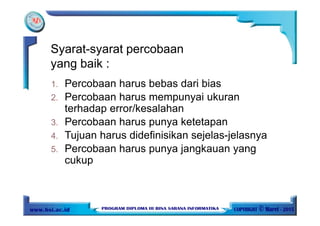 1. Percobaan harus bebas dari bias
2. Percobaan harus mempunyai ukuran
terhadap error/kesalahan
3. Percobaan harus punya ketetapan
4. Tujuan harus didefinisikan sejelas-jelasnya
5. Percobaan harus punya jangkauan yang
cukup
Syarat-syarat percobaan
yang baik :
 