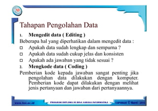 Tahapan Pengolahan Data
1. Mengedit data ( Editing )
Beberapa hal yang diperhatikan dalam mengedit data :
Apakah data sudah lengkap dan sempurna ?
Apakah data sudah cukup jelas dan konsisten
Apakah ada jawaban yang tidak sesuai ?
2. Mengkode data ( Coding )
Pemberian kode kepada jawaban sangat penting jika
pengolahan data dilakukan dengan komputer.
Pemberian kode dapat dilakukan dengan melihat
jenis pertanyaan dan jawaban dari pertanyaannya.
 