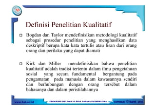 Definisi Penelitian Kualitatif
Bogdan dan Taylor mendefinisikan metodologi kualitatif
sebagai prosedur penelitian yang menghasilkan data
deskriptif berupa kata kata tertulis atau lisan dari orang
orang dan perilaku yang dapat diamati
Kirk dan Miller mendefinisikan bahwa penelitian
kualitatif adalah tradisi tertentu dalam ilmu pengetahuan
sosial yang secara fundamental bergantung pada
pengamatan pada manusia dalam kawasannya sendiri
dan berhubungan dengan orang tersebut dalam
bahasanya dan dalam peristilahannya
 