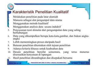 Karakteristik Penelitian Kualitatif
1. Melakukan penelitian pada latar alamiah
2. Manusia sebagai alat pengumpul data utama
3. Menggunakan metode kualitatif
4. Menggunakan analisis data secara induktif
5. Penyusunan teori dimulai dari pengumpulan data yang saling
berhubungan
6. Data yang dikumpulkan berupa kata-kata,gambar, dan bukan angka-
angka
7. Lebih mementingkan proses daripada hasil
8. Batasan penelitian ditentukan oleh tujuan penelitian
9. Adanya kriteria khusus untuk keabsahan data
10. Desain penelitian bersifat sementara, yang terus menerus
disesuaikan kenyataan di lapangan
11. Hasil penelitian dirundingkan dan disepakati bersama
 