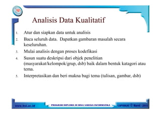 Analisis Data Kualitatif
1. Atur dan siapkan data untuk analisis
2. Baca seluruh data. Dapatkan gambaran masalah secara
keseluruhan.
3. Mulai analisis dengan proses kodefikasi
4. Susun suatu deskripsi dari objek penelitian
(masyarakat/kelompok/grup, dsb) baik dalam bentuk katagori atau
tema.
5. Interpretasikan dan beri makna bagi tema (tulisan, gambar, dsb)
 