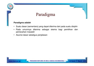 Paradigma adalah
• Suatu dasar (sementara) yang dapat diterima dari pada suatu disiplin
• Pada umumnya diterima sebagai skema bagi pemilihan dan
pemecahan masalah
• Asumsi dasar sekaligus penjelasan
Paradigma
 