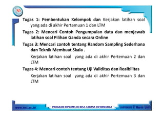 Tugas 1: Pembentukan Kelompok dan Kerjakan latihan soal
yang ada di akhir Pertemuan 1 dan LTM
Tugas 2: Mencari Contoh Pengumpulan data dan menjawab
latihan soal Pilihan Ganda secara Online
Tugas 3: Mencari contoh tentang Random Sampling Sederhana
dan Teknik Membuat Skala .
Kerjakan latihan soal yang ada di akhir Pertemuan 2 dan
LTM
Tugas 4: Mencari contoh tentang Uji Validitas dan Realbilitas
Kerjakan latihan soal yang ada di akhir Pertemuan 3 dan
LTM
9
 
