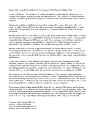 Bouton Kids Ltd. in North California Is Your Source for Top Quality Children's Wear
Northern California, 19-September-2016 -- Bouton Kids makes quality clothing for boys and girls
using the finest organic heritage materials from skilled artisans. Their children's clothing in Northern
California is the finest quality around. We produce some decorative styles of clothing based on ancient
traditions.
Kalamkari is an Indian method of decorating fabric with pen. This process dates back to the 13th
century in India. There are 17 steps involved in the process. This craft is practiced primarily in south
eastern India. We use natural dyes from a wide variety of materials like leaves, flowers, seeds, bark,
and metals.
After the color is applied to the fabric it is washed. This means that with each color the fabric is washed
again. Another technique we use is hand block printing. It is one of the earliest forms of printing and is
practiced in India. It began over 250 years ago and involves applying color to different materials in
patterns. A design is drawn on a wooden block or transferred there. The craftsmen must make a
separate block for each color in the design. The wood must be carved out by a block cutter.
After the block is carved the color is applied to the block and pressed into the material. It is dried
before applying another color. Often materials have decorative designs and art. Ilkat is another process
similar to the tye dye process, it produces multicolored designs and patterns. After dying patterns into
the material the cloth is woven by skilled artisans. It is a highly skilled process that is practiced in India
and Indonesia.
Bouton Kids fabrics are organic and free trade. Organic fabrics are grown from plants without
pesticides, chemicals, and synthetic fertilizers. They are natural and safe for children. We make a wide
variety of tops for girls that are stylish and colorful. There are skirts, dresses, and lounge wear, Choose
from a large selection of pants, shorts, lounge wear, and shirts for boys. The website often features sale
items for both boys and girls. They sell a few accessories like totes, scarves, and pouches for kids.
The company was started by two sisters that lived in Bombay. Their names are Rekha and Sunita.
They loved beautiful natural clothing made with quality textiles. They both had children and wanted to
dress them in clothing made of quality materials. Rekha lives in London and Sunita New York. Sunita
introduced the brand to the US in 2010. This made Bouton Kids an international company. Rekha loved
textile design in Bombay and this is where the idea for the company originated.
The company sells the highest quality clothing online for boys and girls. The patterns and designs are
creative and artsy. Every collection they design is limited edition only. Customers can sign up for a free
newsletter on the website by providing an email address. You can order clothing and accessories online
by visiting the website at http://bouton-kids.myshopify.com/. The company provides free shipping on
orders over $50. They accept returns for exchanges and refunds within 14 days if not satisfied.
Company Name: Bouton Kids Ltd.
Address: Northern California
Email: boutonkids@googlemail.com
Website: http://www.boutonkids.com
 