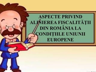 ASPECTE PRIVIND
ALINIEREA FISCALITĂŢII
DIN ROMÂNIA LA
CONDIŢIILE UNIUNII
EUROPENE
 