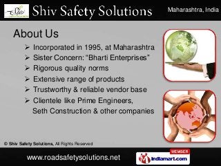 Maharashtra, India
© Shiv Safety Solutions, All Rights Reserved
www.roadsafetysolutions.net
About Us
 Incorporated in 1995, at Maharashtra
 Sister Concern: “Bharti Enterprises”
 Rigorous quality norms
 Extensive range of products
 Trustworthy & reliable vendor base
 Clientele like Prime Engineers,
Seth Construction & other companies
 