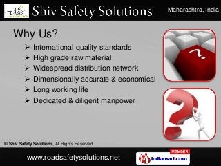Maharashtra, India
© Shiv Safety Solutions, All Rights Reserved
www.roadsafetysolutions.net
Why Us?
 International quality standards
 High grade raw material
 Widespread distribution network
 Dimensionally accurate & economical
 Long working life
 Dedicated & diligent manpower
 