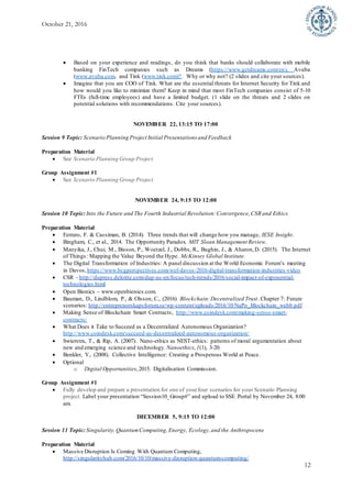 October 21, 2016
12
 Based on your experience and readings, do you think that banks should collaborate with mobile
banking FinTech companies such as Dreams (https://www.getdreams.com/en), Avuba
(www.avuba.com, and Tink (www.tink.com)?. Why or why not? (2 slides and cite your sources).
 Imagine that you are COO of Tink. What are the essential threats for Internet Security for Tink and
how would you like to minimize them? Keep in mind that most FinTech companies consist of 5-10
FTEs (full-time employees) and have a limited budget. (1 slide on the threats and 2 slides on
potential solutions with recommendations. Cite your sources).
NOVEMBER 22, 13:15 TO 17:00
Session 9 Topic: Scenario Planning Project Initial Presentations and Feedback
Preparation Material
 See Scenario Planning Group Project
Group Assignment #1
 See Scenario Planning Group Project
NOVEMBER 24, 9:15 TO 12:00
Session 10 Topic:Into the Future and The Fourth Industrial Revolution:Convergence,CSR and Ethics
Preparation Material
 Ferraro, F. & Cassiman, B. (2014). Three trends that will change how you manage, IESE Insight.
 Bingham, C., et al., 2014. The Opportunity Paradox. MIT Sloan Management Review.
 Manyika, J., Chui, M., Bisson, P., Woetzel, J., Dobbs, R., Bughin, J., & Aharon,D. (2015). The Internet
of Things: Mapping the Value Beyond the Hype. McKinsey Global Institute.
 The Digital Transformation of Industries: A panel discussion at the World Economic Forum’s meeting
in Davos,https://www.bcgperspectives.com/wef-davos-2016-digital-transformation-industries-video
 CSR - http://dupress.deloitte.com/dup-us-en/focus/tech-trends/2016/social-impact-of-exponential-
technologies.html
 Open Bionics – www.openbionics.com.
 Bauman, D., Lindblom, P., & Olsson, C., (2016) Blockchain:Decentralized Trust. Chapter 7: Future
scenarios: http://entreprenorskapsforum.se/wp-content/uploads/2016/10/NaPo_Blockchain_webb.pdf
 Making Sense of Blockchain Smart Contracts, http://www.coindesk.com/making-sense-smart-
contracts/
 What Does it Take to Succeed as a Decentralized Autonomous Organization?
http://www.coindesk.com/succeed-as-decentralized-autonomous-organization/
 Swierstra, T., & Rip, A. (2007). Nano-ethics as NEST-ethics: patterns of moral argumentation about
new and emerging science and technology. Nanoethics,1(1), 3-20.
 Benkler, Y., (2008). Collective Intelligence: Creating a Prosperous World at Peace.
 Optional
o Digital Opportunities,2015. Digitalisation Commission.
Group Assignment #1
 Fully develop and prepare a presentation for one of yourfour scenarios for your Scenario Planning
project. Label your presentation “Session10_Group#” and upload to SSE Portal by November 24, 8:00
am.
DECEMBER 5, 9:15 TO 12:00
Session 11 Topic:Singularity, QuantumComputing, Energy, Ecology,and the Anthropocene
Preparation Material
 Massive Disruption Is Coming With Quantum Computing,
http://singularityhub.com/2016/10/10/massive-disruption-quantum-computing/
 