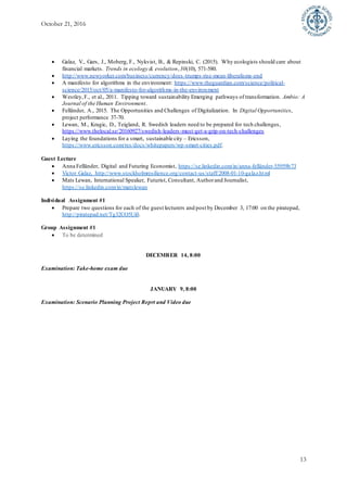 October 21, 2016
13
 Galaz, V., Gars, J., Moberg, F., Nykvist, B., & Repinski, C. (2015). Why ecologists should care about
financial markets. Trends in ecology & evolution,30(10), 571-580.
 http://www.newyorker.com/business/currency/does-trumps-rise-mean-liberalisms-end
 A manifesto for algorithms in the environment: https://www.theguardian.com/science/political-
science/2015/oct/05/a-manifesto-for-algorithms-in-the-environment
 Westley,F., et al., 2011. Tipping toward sustainability Emerging pathways of transformation. Ambio: A
Journal of the Human Environment.
 Felländer, A., 2015. The Opportunities and Challenges of Digitalization. In Digital Opportunities,
project performance 37-70.
 Lewan, M., Kragic, D., Teigland, R. Swedish leaders need to be prepared for tech challenges,
https://www.thelocal.se/20160927/swedish-leaders-must-get-a-grip-on-tech-challenges
 Laying the foundations for a smart, sustainable city – Ericsson,
https://www.ericsson.com/res/docs/whitepapers/wp-smart-cities.pdf.
Guest Lecture
 Anna Felländer, Digital and Futuring Economist, https://se.linkedin.com/in/anna-felländer-55959b73
 Victor Galaz, http://www.stockholmresilience.org/contact-us/staff/2008-01-10-galaz.html
 Mats Lewan, International Speaker, Futurist, Consultant, Authorand Journalist,
https://se.linkedin.com/in/matslewan
Individual Assignment #1
 Prepare two questions for each of the guest lecturers and post by December 3, 17:00 on the piratepad,
http://piratepad.net/Tg32CO5Ui0.
Group Assignment #1
 To be determined
DECEMBER 14, 8:00
Examination: Take-home exam due
JANUARY 9, 8:00
Examination: Scenario Planning Project Reprt and Video due
 