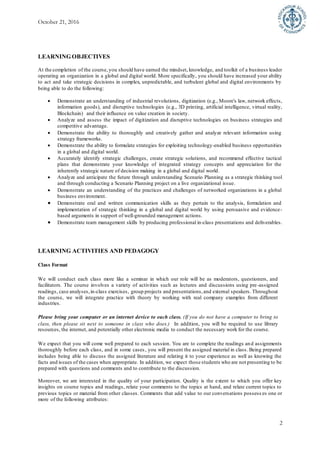 October 21, 2016
2
LEARNING OBJECTIVES
At the completion of the course, you should have earned the mindset, knowledge, and toolkit of a business leader
operating an organization in a global and digital world. More specifically, you should have increased your ability
to act and take strategic decisions in complex, unpredictable, and turbulent global and digital environments by
being able to do the following:
 Demonstrate an understanding of industrial revolutions, digitization (e.g., Moore's law, network effects,
information goods), and disruptive technologies (e.g., 3D printing, artificial intelligence, virtual reality,
Blockchain) and their influence on value creation in society.
 Analyze and assess the impact of digitization and disruptive technologies on business strategies and
competitive advantage.
 Demonstrate the ability to thoroughly and creatively gather and analyze relevant information using
strategy frameworks.
 Demonstrate the ability to formulate strategies for exploiting technology-enabled business opportunities
in a global and digital world.
 Accurately identify strategic challenges, create strategic solutions, and recommend effective tactical
plans that demonstrate your knowledge of integrated strategy concepts and appreciation for the
inherently strategic nature of decision making in a global and digital world.
 Analyze and anticipate the future through understanding Scenario Planning as a strategic thinking tool
and through conducting a Scenario Planning project on a live organizational issue.
 Demonstrate an understanding of the practices and challenges of networked organizations in a global
business environment.
 Demonstrate oral and written communication skills as they pertain to the analysis, formulation and
implementation of strategic thinking in a global and digital world by using persuasive and evidence-
based arguments in support of well-grounded management actions.
 Demonstrate team management skills by producing professional in-class presentations and deliverables.
LEARNING ACTIVITIES AND PEDAGOGY
Class Format
We will conduct each class more like a seminar in which our role will be as moderators, questioners, and
facilitators. The course involves a variety of activities such as lectures and discussions using pre-assigned
readings, case analyses,in-class exercises, group projects and presentations,and external speakers. Throughout
the course, we will integrate practice with theory by working with real company examples from different
industries.
Please bring your computer or an internet device to each class. (If you do not have a computer to bring to
class, then please sit next to someone in class who does.) In addition, you will be required to use library
resources, the internet, and potentially other electronic media to conduct the necessary work for the course.
We expect that you will come well prepared to each session. You are to complete the readings and assignments
thoroughly before each class, and in some cases, you will present the assigned material in class. Being prepared
includes being able to discuss the assigned literature and relating it to your experience as well as knowing the
facts and issues of the cases when appropriate. In addition, we expect those students who are not presenting to be
prepared with questions and comments and to contribute to the discussion.
Moreover, we are interested in the quality of your participation. Quality is the extent to which you offer key
insights on course topics and readings, relate your comments to the topics at hand, and relate current topics to
previous topics or material from other classes. Comments that add value to our conversations possess es one or
more of the following attributes:
 