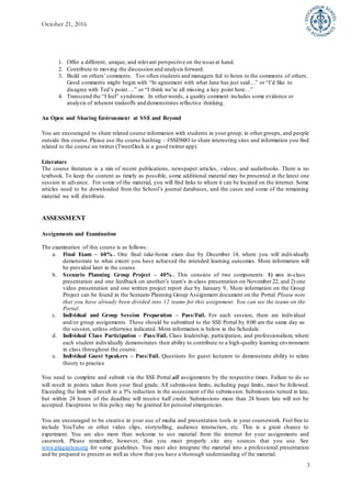 October 21, 2016
3
1. Offer a different, unique, and relevant perspective on the issue at hand.
2. Contribute to moving the discussion and analysis forward.
3. Build on others’comments. Too often students and managers fail to listen to the comments of others.
Good comments might begin with “In agreement with what Jane has just said…” or “I’d like to
disagree with Ted’s point….” or “I think we’re all missing a key point here…”
4. Transcend the “I feel” syndrome. In otherwords, a quality comment includes some evidence or
analysis of inherent tradeoffs and demonstrates reflective thinking.
An Open and Sharing Environment at SSE and Beyond
You are encouraged to share related course information with students in your group, in other groups, and people
outside this course. Please use the course hashtag – #SSE9481 to share interesting sites and information you find
related to the course on twitter (TweetDeck is a good twitter app).
Literature
The course literature is a mix of recent publications, newspaper articles, videos, and audiobooks. There is no
textbook. To keep the content as timely as possible, some additional material may be presented at the latest one
session in advance. For some of the material, you will find links to where it can be located on the internet. Some
articles need to be downloaded from the School’s journal databases, and the cases and some of the remaining
material we will distribute.
ASSESSMENT
Assignments and Examination
The examination of this course is as follows:
a. Final Exam – 60% . One final take-home exam due by December 14, where you will individually
demonstrate to what extent you have achieved the intended learning outcomes. More information will
be provided later in the course.
b. Scenario Planning Group Project – 40% . This consists of two components: 1) one in-class
presentation and one feedback on another’s team’s in-class presentation on November 22, and 2) one
video presentation and one written project report due by January 9.. More information on the Group
Project can be found in the Scenario Planning Group Assignment document on the Portal. Please note
that you have already been divided into 12 teams for this assignment. You can see the teams on the
Portal.
c. Individual and Group Session Preparation – Pass/Fail. For each session, there are individual
and/or group assignments. These should be submitted to the SSE Portal by 8:00 am the same day as
the session, unless otherwise indicated. More information is below in the Schedule.
d. Individual Class Participation – Pass/Fail. Class leadership, participation, and professionalism, where
each student individually demonstrates their ability to contribute to a high-quality learning environment
in class throughout the course.
e. Individual Guest Speakers – Pass/Fail. Questions for guest lecturers to demonstrate ability to relate
theory to practice
You need to complete and submit via the SSE Portal all assignments by the respective times. Failure to do so
will result in points taken from your final grade. All submission limits, including page limits, must be followed.
Exceeding the limit will result in a 5% reduction in the assessment of the submission. Submissions turned in late,
but within 24 hours of the deadline will receive half credit. Submissions more than 24 hours late will not be
accepted. Exceptions to this policy may be granted for personal emergencies.
You are encouraged to be creative in your use of media and presentation tools in your coursework. Feel free to
include YouTube or other video clips, storytelling, audience interaction, etc. This is a great chance to
experiment. You are also more than welcome to use material from the internet for your assignments and
casework. Please remember, however, that you must properly cite any sources that you use. See
www.plagiarism.org for some guidelines. You must also integrate the material into a professional presentation
and be prepared to present as well as show that you have a thorough understanding of the material.
 