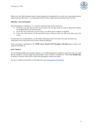 October 21, 2016
4
Please note that while all groups may be asked to prepare an assignment for a session, only some groups may be
asked to present their work, i.e., not all groups will have time to make their presentation in each session.
Individual Class Participation
Class participation is mandatory, i.e., you must attend each class for the entire class.
 If need be, you may miss one class of your choice, but you must notify us of this in advance by email or
by speaking with us in a previous class.
 If you miss the second class (or part of one), you will be given a makeup assignment.
 If you miss three classes (or the equivalent in parts of classes), then you will not be able to pass the
course.
To keep track of your participation, you are kindly being requested to be seated in the same seat each class
starting from the second class session,unless otherwise indicated.
If you are going to participate in the CEMS Career Forum at WU (November 11th-12th), please notify us by
email by November 1st.
Guest Speakers
As several high-profile guest speakers will join us, you will be requested to submit two questions that you would
like the speaker to answer during their presentation. These should be submitted by 5:00 pm two calendar days
in advance so that we will be able to tailor their performance toward your needs.
You are to submit your questions on the pirate pad: http://piratepad.net/Tg32CO5Ui0.
 