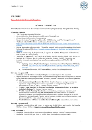 October 21, 2016
5
SCHEDULE
Please check the SSE Portal daily for updates.
OCTOBER 27, 10:15 TO 12:00
Session 1 Topic: Introduction – Industrial Revolutions and Navigating Uncertainty through Scenario Planning
Preparation Material
 This Course Description and Syllabus.
 Scenario Planning Group Assignment and Scenario Planning Teams
 Novare Disruptive Innovation Program material
 Review the basics of strategy through the online CEMS learning tool, “The Strategic Process”.
 The Fourth Industrial Revolution: what it means, how to respond,
https://www.weforum.org/agenda/2016/01/the-fourth-industrial-revolution-what-it-means-and-how-to-
respond/
 Extreme automation and connectivity:  The global, regional, and investment implications of the Fourth
Industrial Revolution, UBS, https://www.ubs.com/global/en/about_ubs/follow_ubs/highlights/davos-
2016.html
 Dobbs, R., Ramaswamy, S., Stephenson,E., & Viguerie, S. P. (2014). Management intuition for the
next 50 years. McKinsey Quarterly.
 Wilkinson, A. & Kupers, R., 2013. Living in the futures. Harvard Business Review, 91(5), pp.118-127.
 Bradfield, R., Wright, G., Burt, G., Cairns, G., & Van Der Heijden, K. (2005). The origins and
evolution of scenario techniques in long range business planning. Futures, 37(8), 795-812.
 Optional
 Digitizing Europe: Why Northern European Frontrunners Must Drive Digitization Of The EU
Economy, http://image-src.bcg.com/BCG_COM/BCG-Digitizing-Europe-May-2016_tcm22-
36552.pdf
 No Ordinary Disruption, 2015://www.mckinsey.com/mgi/no-ordinary-disruption
Individual Assignment #1
 Familiarize yourself with the course by reading the Course Description - this document.
 Prepare presentation answering the below questions with the help of the above readings and be prepared
to discuss in class. Label yourpresentation “Session1_Lastname” and upload to SSE Portal by October
27, 8:00 am
1. Are we experiencing an Industrial Revolution Based on the course readings, your previous
experience, and potentially other sources, do you think we are experiencing an Industrial
Revolution? Why or Why not? (1 slide and cite your sources)
2. What are some challenges for leaders of international organizations in times of fast-paced
technological change? (1 slide and cite your sources)
3. What is Scenario Planning? Based on the course readings, your previous experience, and
potentially other sources,develop your own definition of Scenario Planning. What is the
relationship between Scenario Planning and other forecasting tools and methods? What are the
relationships between Scenario Planning and the concepts of vision, mission, business strategy,and
business model? (1-2 slides and cite yoursources).
4. What skills does a CEO need to conduct Scenario Planning? (1 slide and cite yoursources)
Individual Assignment #2
 Familiarize yourself with the SSE Library by logging into the SSE Library and exploring the School’s
Database site and databases:http://www.hhs.se/Library/Pages/Databases.aspx.
Group Assignment #1
 Familiarize yourself with the group project by reading the Scenario Planning Group Assignment.
 Familiarize yourself with your group by looking at the Division Into Groups document.
 