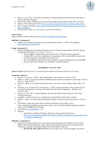 October 21, 2016
7
 Elum, B., et al., (2015). The Path to Prescription: Closing the gap between the promise and reality of
big data. Rotmann Magazine.
 Marc Torrens (2016), Banking on Innovation Through Data, Fintech Book, Wiley 2016, p 232-243.
 Reform of EU data protection rules: http://ec.europa.eu/justice/data-protection/reform/index_en.htm
 Data visualization webinar: https://hbr.org/webinar/2016/05/dataviz-making-smarter-more-persuasive-
data-visualizations
 PopTech 2009, Pollan, M., video: https://youtu.be/6As879M_kCs
Guest Lecture
Galina Shubina, Founder, Gradient Descent, https://www.linkedin.com/in/galinash
Individual Assignment #1
 Prepare two questions for the guest lecturer and post by November 1, 17:00 on the piratepad,
http://piratepad.net/Tg32CO5Ui0.
Group Assignment #1
 Prepare the IBM case by answering the below questions.Label yourpresentation “Session3_Group#
and upload to SSE Portal by November 3, 8:00 am.
o Describe IBM’s strategic shifts over the last 20 years. What lessons can be learned?
o Analyze IBM’s resources,capabilities, and competencies. Do you think IBM can gain (and
sustain)a competitive advantage? Why or why not?
o How should IBM position itself to take advantage of current technology trends? Should IBM
focus on a particular segment or try to maintain vertical integration?
NOVEMBER 8, 9:15 TO 12:00
Session 4 Topic: Open Innovation,Crowdsourcing-based Business Models and Sources of Funding
Preparation Material
 Downes, L., & Nunes, P. (2013). Big bang disruption. Harvard Business Review, 44-56.
 Kohler, T. (2016). Corporate accelerators: Building bridges between corporations and startups. Business
Horizons, 59(3), 347-357.
 Sonea, A., (2016) So, you think the Innovation Lab is the Answer, FinTech Book, Wiley 2016 p.173-
179.
 Di Gangi, P. M., Wasko, M. M., & Hooker, R. E. (2010). Getting Customers’ Ideas to Work for You:
Learning from Dell How to Succeed with Online User Innovation Communities. MIS Quarterly
Executive, 9(4).
 Whelan, E., et al., 2011. Creating Employee Networks that Deliver Open Innovation. MIT Sloan
Management Review.
 Campbell, A. (2016) Crowdsource a Hedge Fund, FinTech Book, Wiley 2016 p.160-165.
 Kohler, T. (2015). Crowdsourcing-based Business Models. California Management Review, 57(4), 63-
84.
 Tesla Motors’ Open Source Revolution: Intellectual Property and the Carbon Crisis,
https://medium.com/@DrRimmer/tesla-motors-open-source-revolution-intellectual-property-and-the-
carbon-crisis-95259ff867e6#.re7gm7rha.
 Local Motors, www.localmotors. com
 Optional
o Tesla Motors: Intellectual Property, Open Innovation,and the Carbon Crisis,
https://www.law.berkeley.edu/files/Tesla_Motors_IP_Open_Innovation_and_the_Carbon_Cris
is_-_Matthew_Rimmer.pdf.
Individual Assignment #1
 Research Local Motors (LM) and its innovation strategy through the Local Motors website and by
finding other relevant information online and answer the below questions.Label your presentation
“Session4a_Lastname” and upload to SSE Portal by November 8, 8:00 am.
o Describe the value chain of LM. How do you think LM’s value chain differs from that of
 