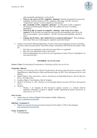 October 21, 2016
8
other automobile manufacturers, such as Ford?
o What are the sources of LM’s competitive advantage? Identify the principal resources and
capabilities that form the basis of LM’s competitive advantage.Are LM’s resources
“competitively superior” to other competitors in the industry?
o How sustainable is LM’s competitive advantage? To what extent is LM’s competitive
advantage sustainable against imitation? Be sure to address the issue of “isolating
mechanisms”.
o Will LM be able to transfer its competitive advantage it has in the USA to other
countries? Will it be able to leverage the same resources and capabilities that it has in the
USA in othermarkets, such as Germany? Are LM’s resources and capabilities specific to
USA?
o Looking into the future, what should LM do to sustain its performance? What challenges
does it face? How can it defend against competitive (and other) threats?
 Analyze your Scenario Planning Organization in terms of innovation and prepare answers to the below
questions. Label your presentation “Session4b_Group#” and upload to SSE Portal by November 8, 8:00
am.
o How does your organization work with innovation? How is it organized?
o How does your organization fund its innovation?
o What recommendations do you have for your organization in terms of how it could improve its
innovation activities?
NOVEMBER 10, 9:15 TO 12:00
Session 5 Topic: Leading Digital Transformation: Challenges and Key Success Factors
Preparation Material
 Strategy,not Technology, Drives Digital Transformation: Becoming a digitally mature enterprise, 2015
Digital Business Global Executive Study and Research Project by MIT Sloan Management Review and
Deloitte
 Digital Ubiquity: How connections, sensors, and data are revolutionizing business, Harvard Business
Review, November 2014.
 Leading a Digical Transformation, Bain & Company.
 Weill, P. & Woerner, S., 2015. Thriving in an increasingly digital ecosystem. MIT Sloan Management
Review.
 Optional
o Whelan, E. & Teigland, R. 2013. Transactive memory systems as a collective filter for
mitigating information overload in digitally enabled organizational groups, Information &
Organization, 23, 177–197.
Guest Lecture
 Joakim Jansson,Authorand Digital Transformation Enabler, DigJourney,
https://se.linkedin.com/in/joakimj
Individual Assignment #1
 Prepare two questions for the guest lecturer and post by November 8, 17:00 on the piratepad,
http://piratepad.net/Tg32CO5Ui0.
Group Assignment #1
 To be determined.
 