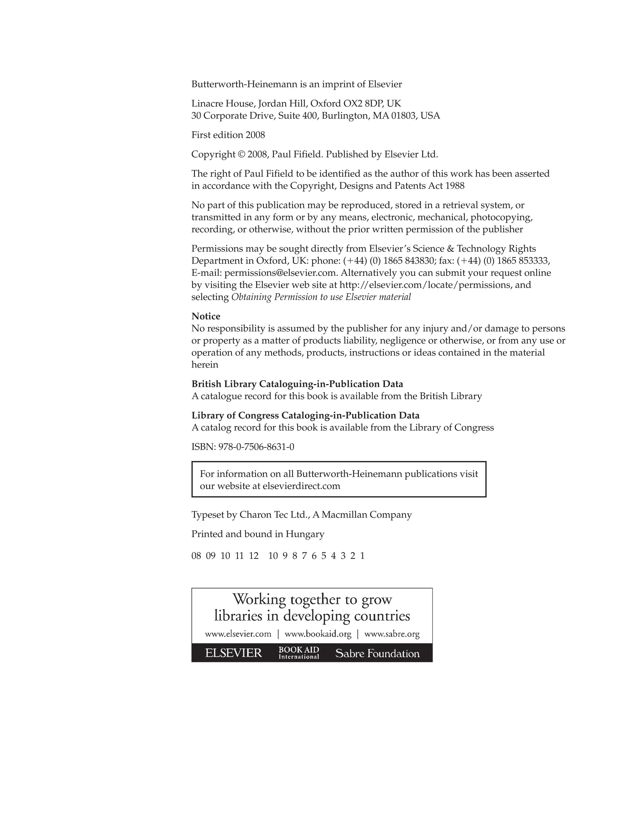 Butterworth-Heinemann is an imprint of Elsevier
Linacre House, Jordan Hill, Oxford OX2 8DP, UK
30 Corporate Drive, Suite 400, Burlington, MA 01803, USA
First edition 2008
Copyright © 2008, Paul Fifield. Published by Elsevier Ltd.
The right of Paul Fifield to be identified as the author of this work has been asserted
in accordance with the Copyright, Designs and Patents Act 1988
No part of this publication may be reproduced, stored in a retrieval system, or
transmitted in any form or by any means, electronic, mechanical, photocopying,
recording, or otherwise, without the prior written permission of the publisher
Permissions may be sought directly from Elsevier’s Science & Technology Rights
Department in Oxford, UK: phone: (44) (0) 1865 843830; fax: (44) (0) 1865 853333,
E-mail: permissions@elsevier.com. Alternatively you can submit your request online
by visiting the Elsevier web site at http:/
/elsevier.com/locate/permissions, and
selecting Obtaining Permission to use Elsevier material
Notice
No responsibility is assumed by the publisher for any injury and/or damage to persons
or property as a matter of products liability, negligence or otherwise, or from any use or
operation of any methods, products, instructions or ideas contained in the material
herein
British Library Cataloguing-in-Publication Data
A catalogue record for this book is available from the British Library
Library of Congress Cataloging-in-Publication Data
A catalog record for this book is available from the Library of Congress
ISBN: 978-0-7506-8631-0
For information on all Butterworth-Heinemann publications visit
our website at elsevierdirect.com
Typeset by Charon Tec Ltd., A Macmillan Company
Printed and bound in Hungary
08 09 10 11 12 10 9 8 7 6 5 4 3 2 1
 
