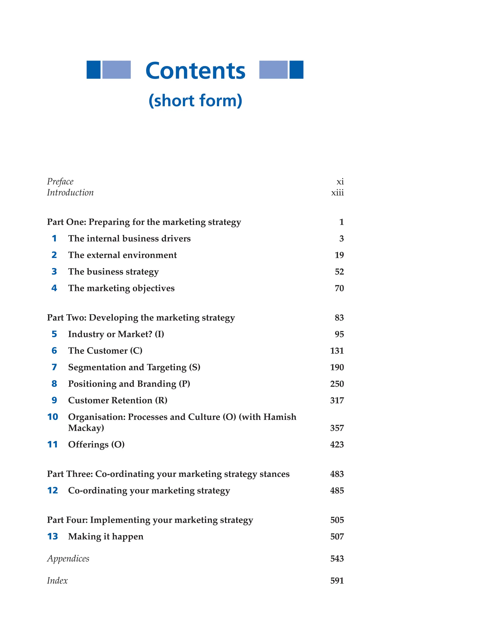 Contents
(short form)
Preface xi
Introduction xiii
Part One: Preparing for the marketing strategy 1
1 The internal business drivers 3
2 The external environment 19
3 The business strategy 52
4 The marketing objectives 70
Part Two: Developing the marketing strategy 83
5 Industry or Market? (I) 95
6 The Customer (C) 131
7 Segmentation and Targeting (S) 190
8 Positioning and Branding (P) 250
9 Customer Retention (R) 317
10 Organisation: Processes and Culture (O) (with Hamish
Mackay) 357
11 Offerings (O) 423
Part Three: Co-ordinating your marketing strategy stances 483
12 Co-ordinating your marketing strategy 485
Part Four: Implementing your marketing strategy 505
13 Making it happen 507
Appendices 543
Index 591
 