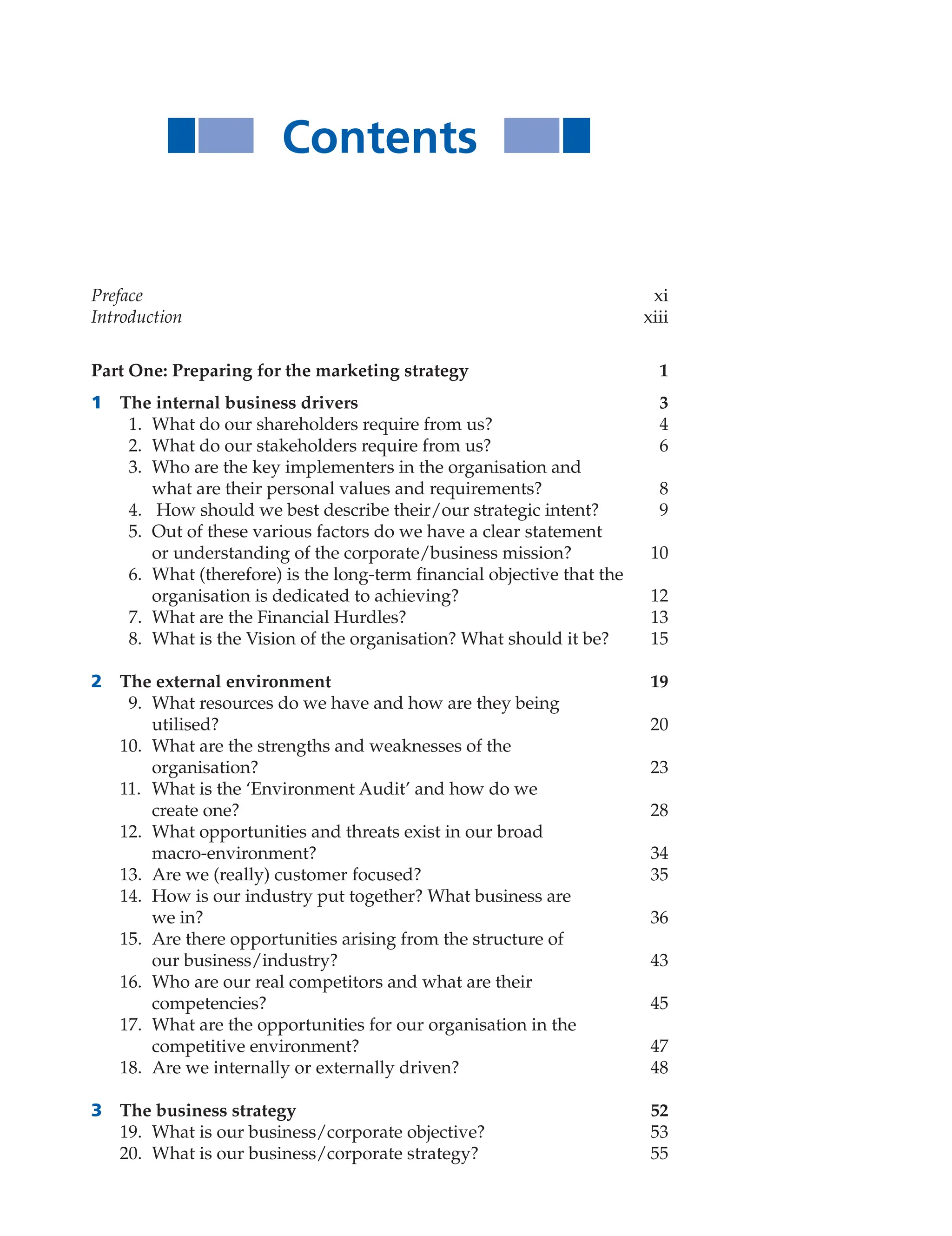 Contents
Preface xi
Introduction xiii
Part One: Preparing for the marketing strategy 1
1 The internal business drivers 3
1. What do our shareholders require from us? 4
2. What do our stakeholders require from us? 6
3. Who are the key implementers in the organisation and
what are their personal values and requirements? 8
4. How should we best describe their/our strategic intent? 9
5. Out of these various factors do we have a clear statement
or understanding of the corporate/business mission? 10
6. What (therefore) is the long-term financial objective that the
organisation is dedicated to achieving? 12
7. What are the Financial Hurdles? 13
8. What is the Vision of the organisation? What should it be? 15
2 The external environment 19
9. What resources do we have and how are they being
utilised? 20
10. What are the strengths and weaknesses of the
organisation? 23
11. What is the ‘Environment Audit’ and how do we
create one? 28
12. What opportunities and threats exist in our broad
macro-environment? 34
13. Are we (really) customer focused? 35
14. How is our industry put together? What business are
we in? 36
15. Are there opportunities arising from the structure of
our business/industry? 43
16. Who are our real competitors and what are their
competencies? 45
17. What are the opportunities for our organisation in the
competitive environment? 47
18. Are we internally or externally driven? 48
3 The business strategy 52
19. What is our business/corporate objective? 53
20. What is our business/corporate strategy? 55
 